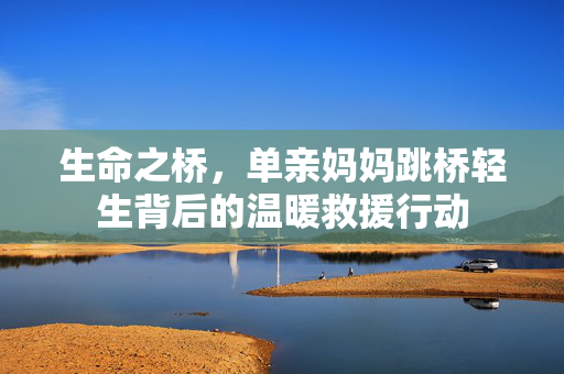 生命之桥，单亲妈妈跳桥轻生背后的温暖救援行动