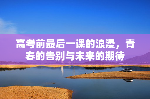 高考前最后一课的浪漫，青春的告别与未来的期待