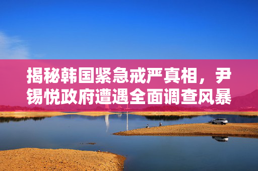 揭秘韩国紧急戒严真相，尹锡悦政府遭遇全面调查风暴