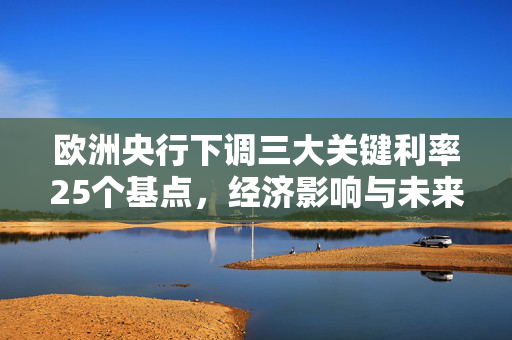 欧洲央行下调三大关键利率25个基点，经济影响与未来展望