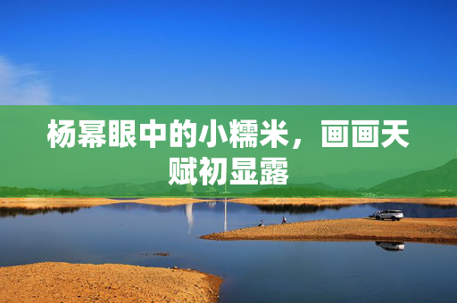 杨幂眼中的小糯米，画画天赋初显露