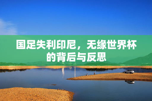 国足失利印尼，无缘世界杯的背后与反思