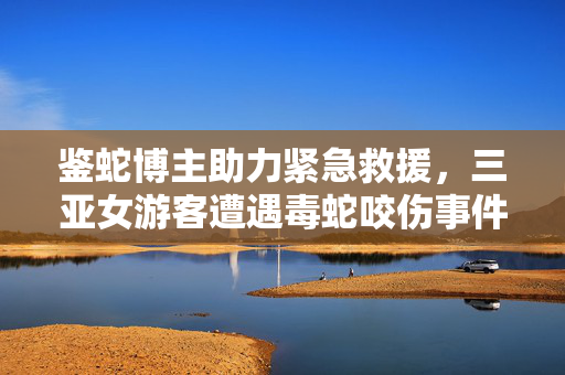 鉴蛇博主助力紧急救援，三亚女游客遭遇毒蛇咬伤事件的处理与启示