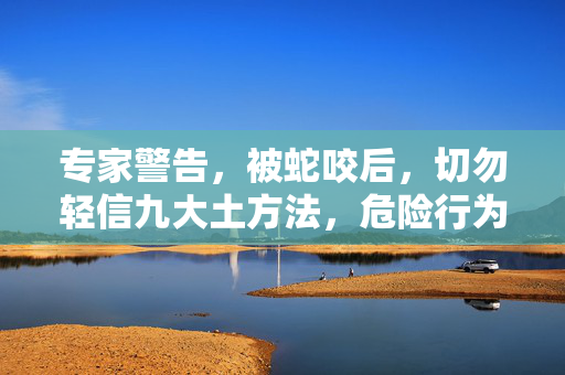 专家警告，被蛇咬后，切勿轻信九大土方法，危险行为需避免