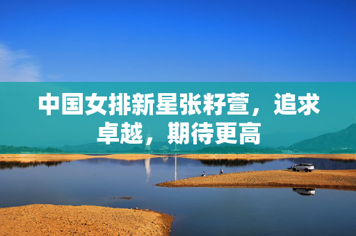 中国女排新星张籽萱，追求卓越，期待更高