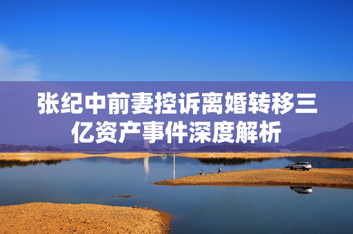 张纪中前妻控诉离婚转移三亿资产事件深度解析