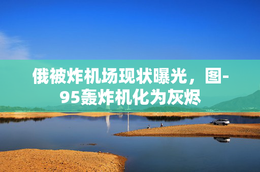 俄被炸机场现状曝光，图-95轰炸机化为灰烬