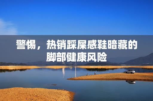 警惕，热销踩屎感鞋暗藏的脚部健康风险