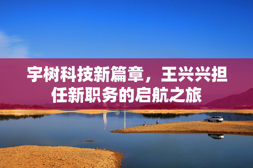 宇树科技新篇章，王兴兴担任新职务的启航之旅