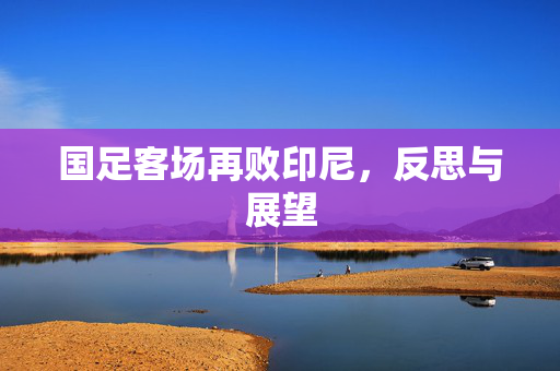 国足客场再败印尼，反思与展望