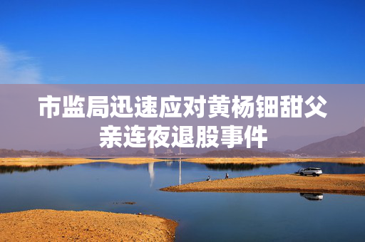 市监局迅速应对黄杨钿甜父亲连夜退股事件