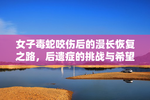 女子毒蛇咬伤后的漫长恢复之路，后遗症的挑战与希望