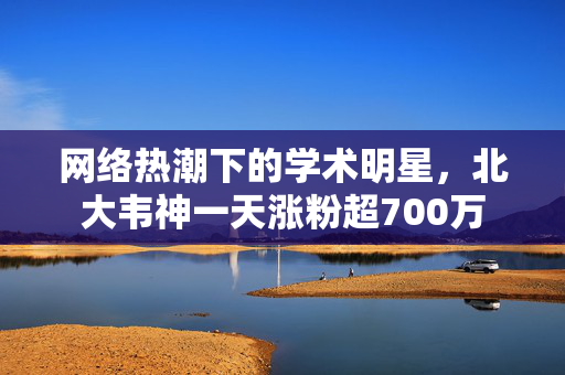 网络热潮下的学术明星，北大韦神一天涨粉超700万