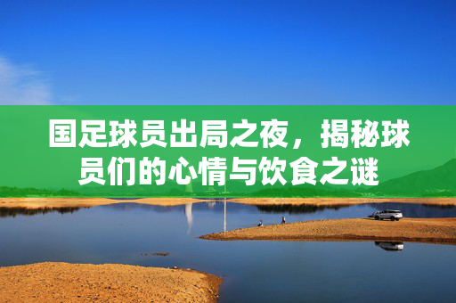 国足球员出局之夜，揭秘球员们的心情与饮食之谜