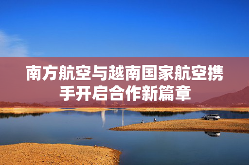 南方航空与越南国家航空携手开启合作新篇章