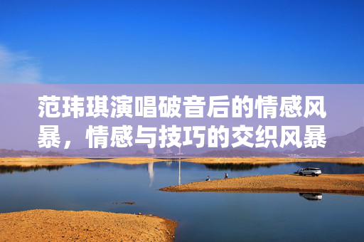 范玮琪演唱破音后的情感风暴，情感与技巧的交织风暴