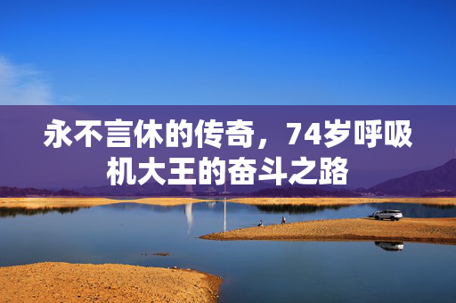 永不言休的传奇，74岁呼吸机大王的奋斗之路
