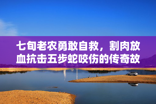 七旬老农勇敢自救，割肉放血抗击五步蛇咬伤的传奇故事