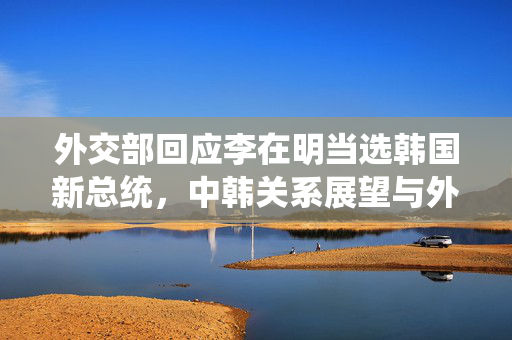 外交部回应李在明当选韩国新总统，中韩关系展望与外交新动向