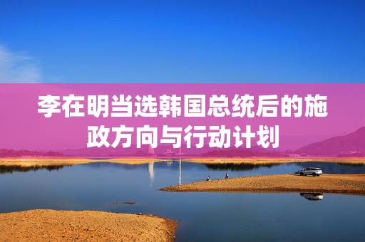 李在明当选韩国总统后的施政方向与行动计划