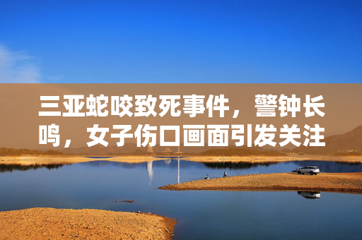 三亚蛇咬致死事件，警钟长鸣，女子伤口画面引发关注