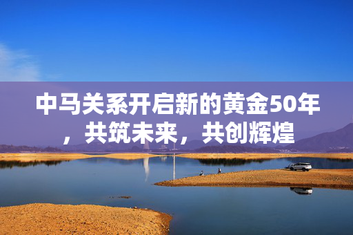 中马关系开启新的黄金50年，共筑未来，共创辉煌