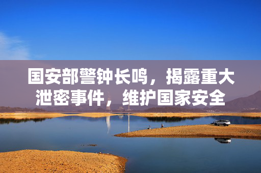 国安部警钟长鸣，揭露重大泄密事件，维护国家安全