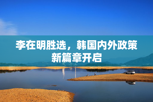 李在明胜选，韩国内外政策新篇章开启