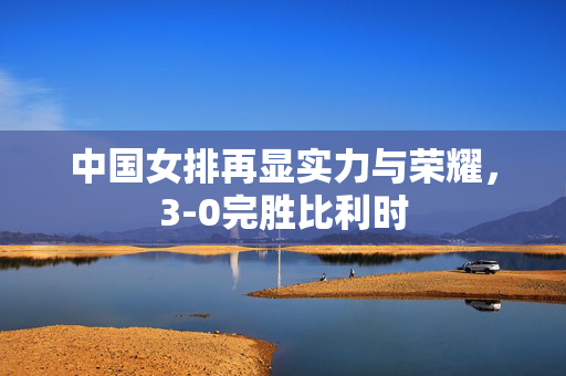 中国女排再显实力与荣耀，3-0完胜比利时