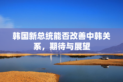 韩国新总统能否改善中韩关系，期待与展望