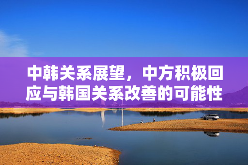 中韩关系展望，中方积极回应与韩国关系改善的可能性探讨