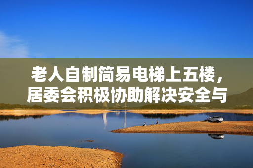 老人自制简易电梯上五楼，居委会积极协助解决安全与便利问题
