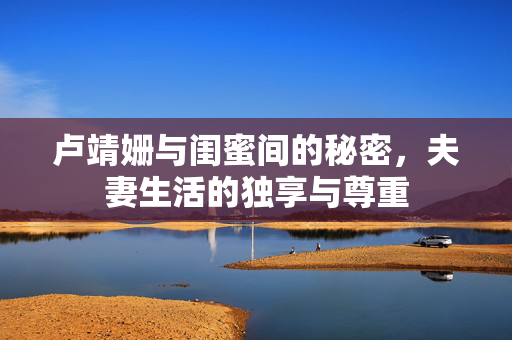 卢靖姗与闺蜜间的秘密，夫妻生活的独享与尊重