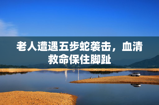 老人遭遇五步蛇袭击，血清救命保住脚趾
