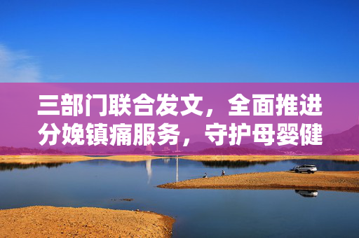 三部门联合发文，全面推进分娩镇痛服务，守护母婴健康之旅