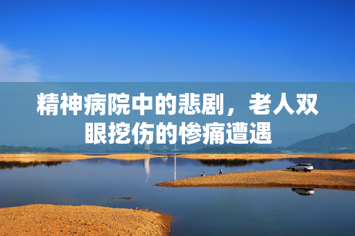 精神病院中的悲剧，老人双眼挖伤的惨痛遭遇