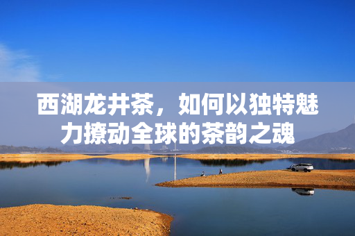西湖龙井茶，如何以独特魅力撩动全球的茶韵之魂
