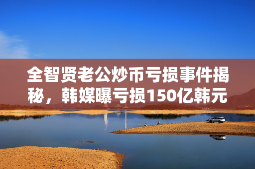 全智贤老公炒币亏损事件揭秘，韩媒曝亏损150亿韩元真相
