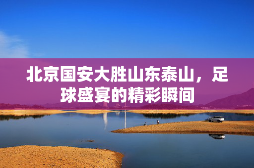北京国安大胜山东泰山，足球盛宴的精彩瞬间