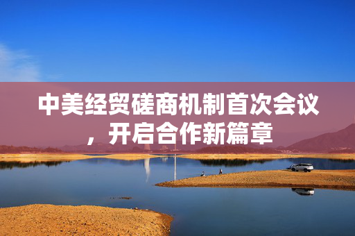 中美经贸磋商机制首次会议，开启合作新篇章