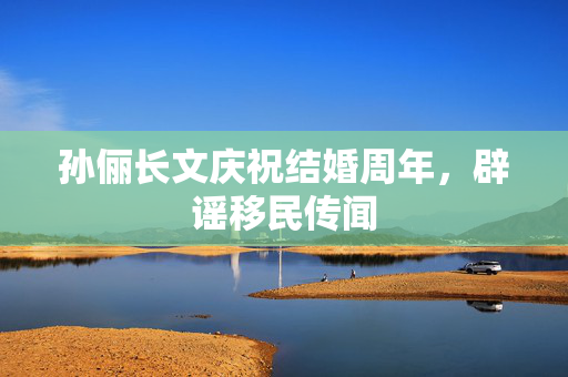 孙俪长文庆祝结婚周年，辟谣移民传闻