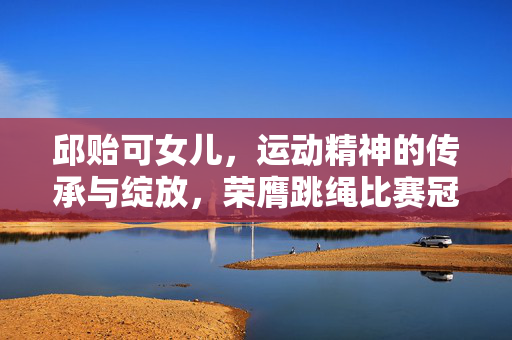 邱贻可女儿，运动精神的传承与绽放，荣膺跳绳比赛冠军
