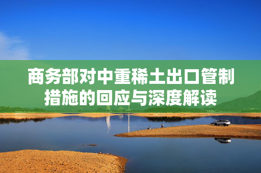 商务部对中重稀土出口管制措施的回应与深度解读