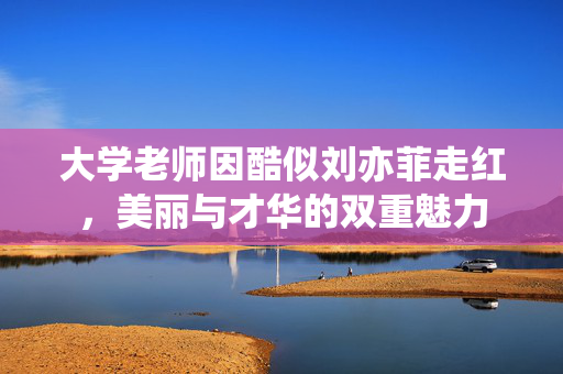 大学老师因酷似刘亦菲走红，美丽与才华的双重魅力