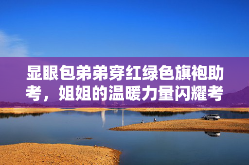 显眼包弟弟穿红绿色旗袍助考，姐姐的温暖力量闪耀考场