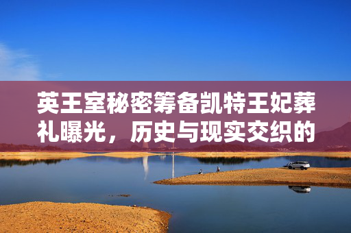 英王室秘密筹备凯特王妃葬礼曝光，历史与现实交织的皇室风波