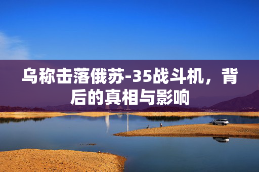 乌称击落俄苏-35战斗机，背后的真相与影响