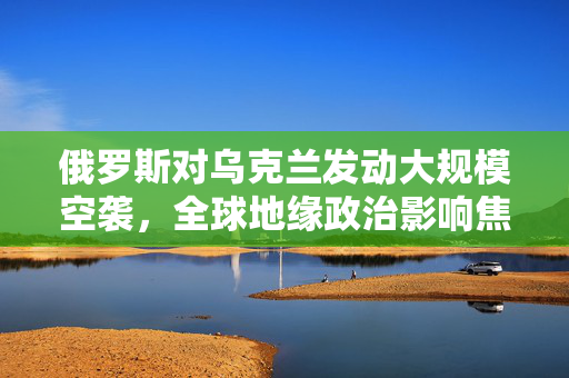 俄罗斯对乌克兰发动大规模空袭，全球地缘政治影响焦点