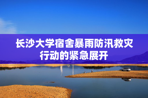 长沙大学宿舍暴雨防汛救灾行动的紧急展开