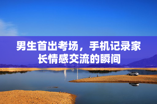 男生首出考场，手机记录家长情感交流的瞬间